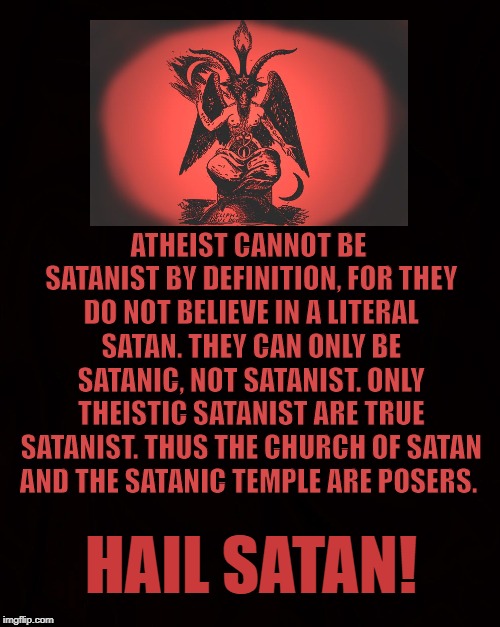 Satanic Posers | ATHEIST CANNOT BE SATANIST BY DEFINITION, FOR THEY DO NOT BELIEVE IN A LITERAL SATAN. THEY CAN ONLY BE SATANIC, NOT SATANIST. ONLY THEISTIC SATANIST ARE TRUE SATANIST. THUS THE CHURCH OF SATAN AND THE SATANIC TEMPLE ARE POSERS. HAIL SATAN! | image tagged in satanist,atheist,satan,theist,posers,reverse christians | made w/ Imgflip meme maker
