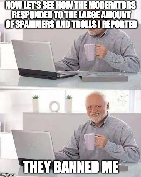 Hide the Pain Harold Meme | NOW LET'S SEE HOW THE MODERATORS RESPONDED TO THE LARGE AMOUNT OF SPAMMERS AND TROLLS I REPORTED; THEY BANNED ME | image tagged in memes,hide the pain harold | made w/ Imgflip meme maker