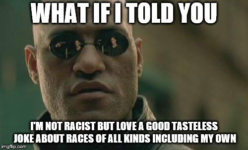 Matrix Morpheus Meme | WHAT IF I TOLD YOU; I'M NOT RACIST BUT LOVE A GOOD TASTELESS JOKE ABOUT RACES OF ALL KINDS INCLUDING MY OWN | image tagged in memes,matrix morpheus | made w/ Imgflip meme maker