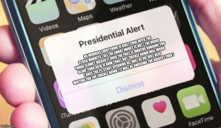 Presidential Alert Meme | NO WORRIES EVERYTHING IS BIGLY COOL WITH THE STOCK MARKETS ! ALL THE SMART MONEY IS OUT ! THE HEDGE FUNDS SLOWLY MILKED IT OVER THE PAST 12 MONTHS ROBBING YOU BLIND ,YOUR 401K IS NOW TOAST BUT TRICKLE DOWN WILL WORK ! ONCE THE 1% START SPENDING ALL WILL BE OK. JUST KEEP WAITING FOR THE TRICKLE DOWN ! IT WILL BE AWESOME THE BIGGEST EVER ! | image tagged in memes,presidential alert,trump,trickledown,recession | made w/ Imgflip meme maker