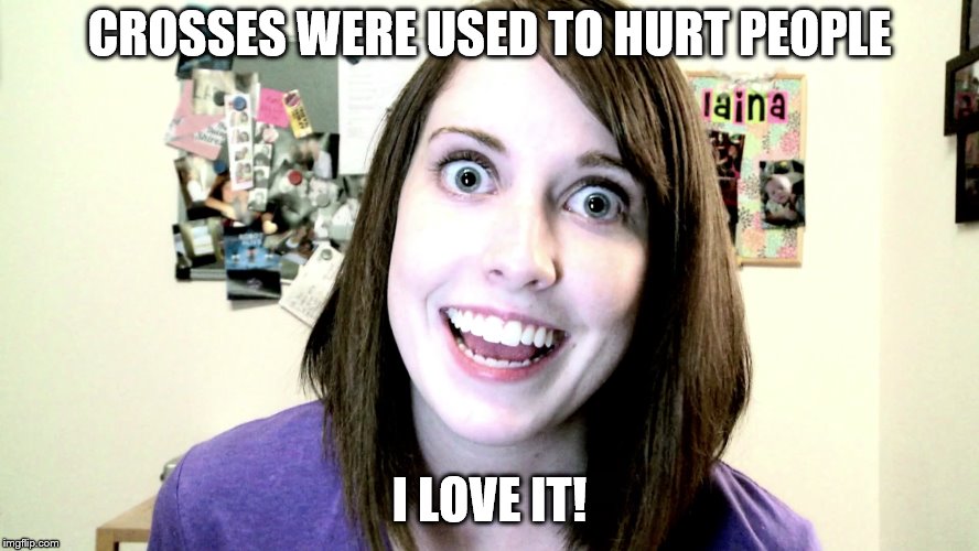 overly attached girlfriend 2 | CROSSES WERE USED TO HURT PEOPLE I LOVE IT! | image tagged in overly attached girlfriend 2 | made w/ Imgflip meme maker