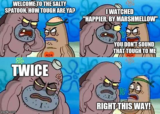 Welcome to the Salty Spitoon | I WATCHED "HAPPIER, BY MARSHMELLOW"; WELCOME TO THE SALTY SPATOON, HOW TOUGH ARE YA? YOU DON'T SOUND THAT TOUGH TO ME; TWICE; RIGHT THIS WAY! | image tagged in welcome to the salty spitoon | made w/ Imgflip meme maker
