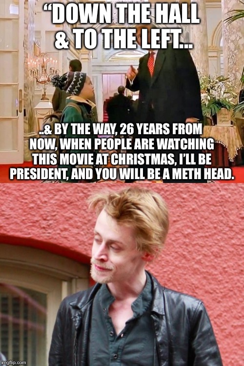 Good call Mr. President.  Good call. | “DOWN THE HALL & TO THE LEFT... ..& BY THE WAY, 26 YEARS FROM NOW, WHEN PEOPLE ARE WATCHING THIS
MOVIE AT CHRISTMAS, I’LL BE PRESIDENT, AND YOU WILL BE A METH HEAD. | image tagged in maga,home alone | made w/ Imgflip meme maker