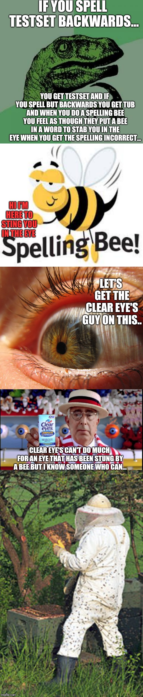 why does this happen when you spell a word wrong? feels like a bee stung you in your eye everytime metaphorically speaking... | IF YOU SPELL TESTSET BACKWARDS... YOU GET TESTSET AND IF YOU SPELL BUT BACKWARDS YOU GET TUB AND WHEN YOU DO A SPELLING BEE YOU FEEL AS THOUGH THEY PUT A BEE IN A WORD TO STAB YOU IN THE EYE WHEN YOU GET THE SPELLING INCORRECT... HI I'M HERE TO STING YOU IN THE EYE; LET'S GET THE CLEAR EYE'S GUY ON THIS.. CLEAR EYE'S CAN'T DO MUCH FOR AN EYE THAT HAS BEEN STUNG BY A BEE BUT I KNOW SOMEONE WHO CAN... | image tagged in memes,philosoraptor | made w/ Imgflip meme maker