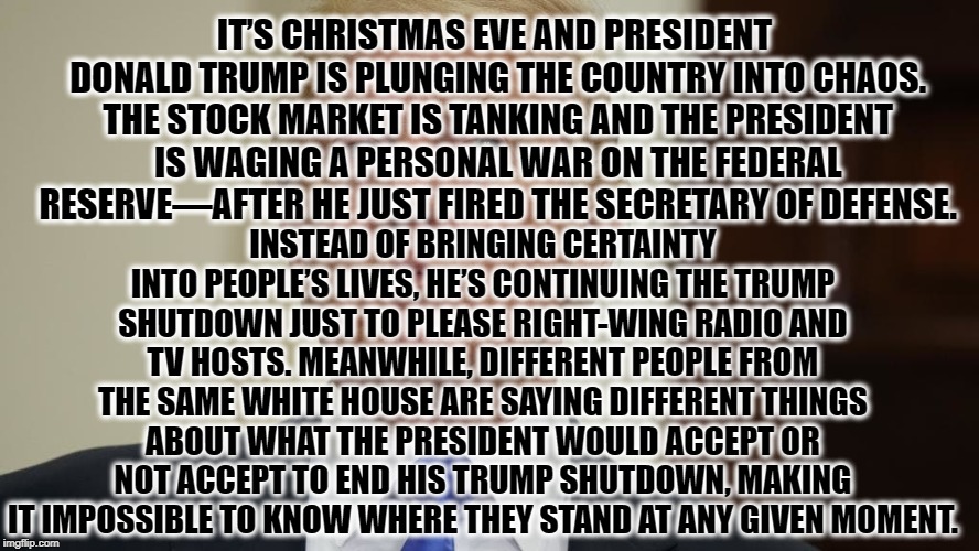 At this point, only drowned rats would still be on this sinking ship... | IT’S CHRISTMAS EVE AND PRESIDENT DONALD TRUMP IS PLUNGING THE COUNTRY INTO CHAOS. THE STOCK MARKET IS TANKING AND THE PRESIDENT IS WAGING A PERSONAL WAR ON THE FEDERAL RESERVE—AFTER HE JUST FIRED THE SECRETARY OF DEFENSE. INSTEAD OF BRINGING CERTAINTY INTO PEOPLE’S LIVES, HE’S CONTINUING THE TRUMP SHUTDOWN JUST TO PLEASE RIGHT-WING RADIO AND TV HOSTS. MEANWHILE, DIFFERENT PEOPLE FROM THE SAME WHITE HOUSE ARE SAYING DIFFERENT THINGS ABOUT WHAT THE PRESIDENT WOULD ACCEPT OR NOT ACCEPT TO END HIS TRUMP SHUTDOWN, MAKING IT IMPOSSIBLE TO KNOW WHERE THEY STAND AT ANY GIVEN MOMENT. | image tagged in donald trump,fail,christmas,shutdown,putin,stock market | made w/ Imgflip meme maker