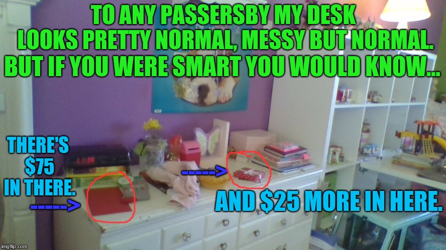 That's just my Christmas money. (And BTW this is actually my sister's room) | TO ANY PASSERSBY MY DESK LOOKS PRETTY NORMAL, MESSY BUT NORMAL. BUT IF YOU WERE SMART YOU WOULD KNOW... THERE'S $75 IN THERE. ----->; AND $25 MORE IN HERE. -----> | image tagged in memes,funny,money | made w/ Imgflip meme maker