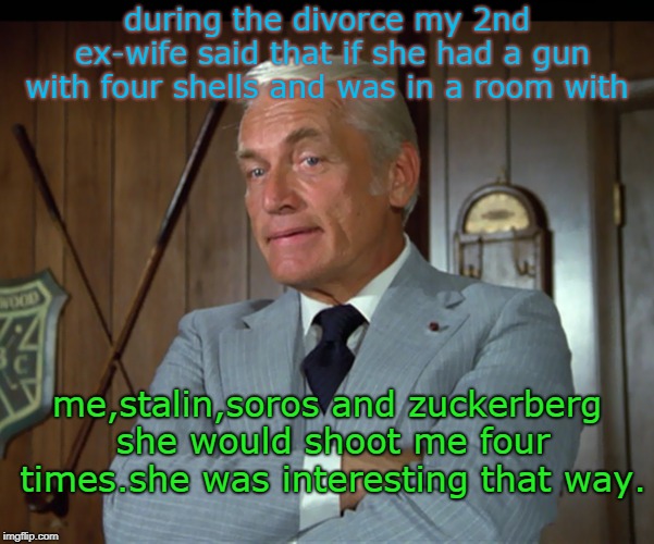 the 2nd ex-wife had strong feeling during the divorce. like assault and manslaughter, bless her heart. | during the divorce my 2nd ex-wife said that if she had a gun with four shells and was in a room with; me,stalin,soros and zuckerberg she would shoot me four times.she was interesting that way. | image tagged in girls be crazy,meme this,soros zuckerberg suck,stalin was worse | made w/ Imgflip meme maker
