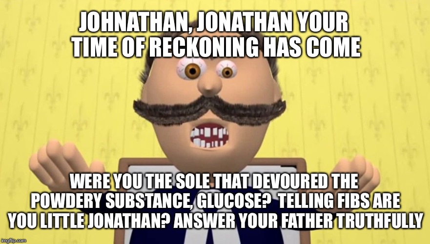 Johnny Johnny | JOHNATHAN, JONATHAN YOUR TIME OF RECKONING HAS COME; WERE YOU THE SOLE THAT DEVOURED THE POWDERY SUBSTANCE, GLUCOSE? 
TELLING FIBS ARE YOU LITTLE JONATHAN? ANSWER YOUR FATHER TRUTHFULLY | image tagged in johnny johnny | made w/ Imgflip meme maker