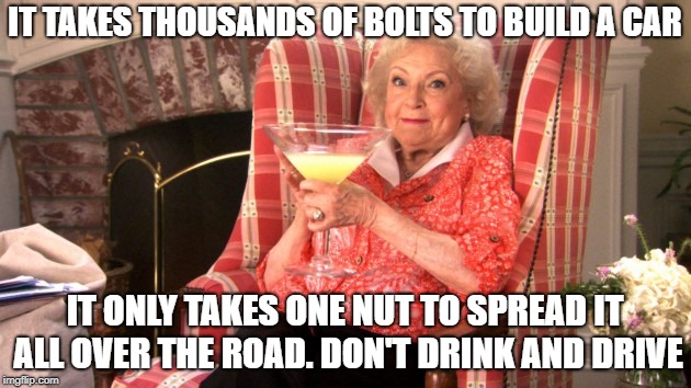 Betty White Drinking | IT TAKES THOUSANDS OF BOLTS TO BUILD A CAR; IT ONLY TAKES ONE NUT TO SPREAD IT ALL OVER THE ROAD. DON'T DRINK AND DRIVE | image tagged in betty white drinking | made w/ Imgflip meme maker