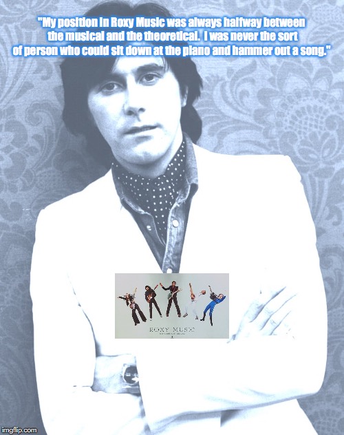 Roxy Music | "My position in Roxy Music was always halfway between the musical and the theoretical.  I was never the sort of person who could sit down at the piano and hammer out a song." | image tagged in bands,rock and roll,quotes,1970s | made w/ Imgflip meme maker