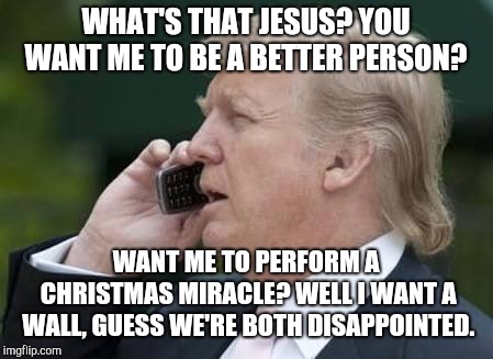 Trump's A Christmas Carol | WHAT'S THAT JESUS? YOU WANT ME TO BE A BETTER PERSON? WANT ME TO PERFORM A CHRISTMAS MIRACLE? WELL I WANT A WALL, GUESS WE'RE BOTH DISAPPOINTED. | image tagged in trump phone,memes,jesus,christmas,miracle,build a wall | made w/ Imgflip meme maker