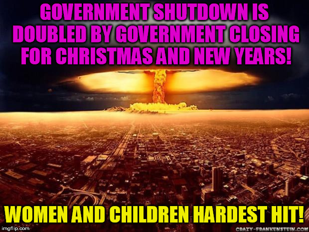 Atomic bomb | GOVERNMENT SHUTDOWN IS DOUBLED BY GOVERNMENT CLOSING FOR CHRISTMAS AND NEW YEARS! WOMEN AND CHILDREN HARDEST HIT! | image tagged in atomic bomb | made w/ Imgflip meme maker
