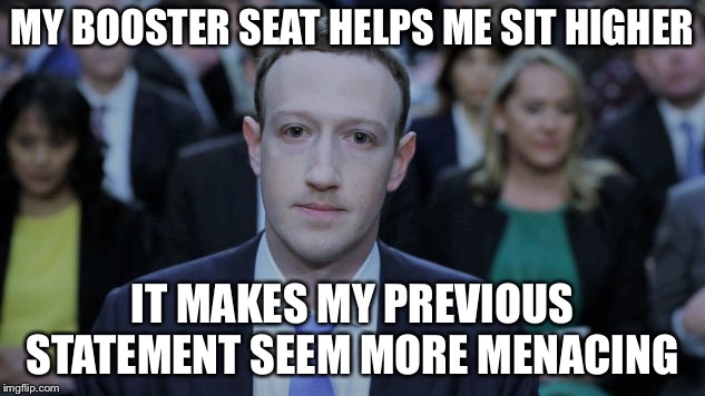 Mark Zuckerberg Testifies  | MY BOOSTER SEAT HELPS ME SIT HIGHER IT MAKES MY PREVIOUS STATEMENT SEEM MORE MENACING | image tagged in mark zuckerberg testifies | made w/ Imgflip meme maker