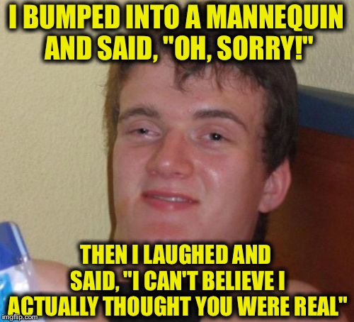 10 Guy Meme | I BUMPED INTO A MANNEQUIN AND SAID, "OH, SORRY!"; THEN I LAUGHED AND SAID, "I CAN'T BELIEVE I ACTUALLY THOUGHT YOU WERE REAL" | image tagged in memes,10 guy | made w/ Imgflip meme maker