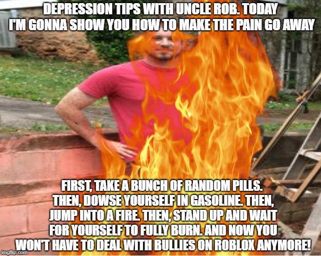 depression tips with uncle rob: best way to stop the pain | DEPRESSION TIPS WITH UNCLE ROB. TODAY I'M GONNA SHOW YOU HOW TO MAKE THE PAIN GO AWAY; FIRST, TAKE A BUNCH OF RANDOM PILLS. THEN, DOWSE YOURSELF IN GASOLINE. THEN, JUMP INTO A FIRE. THEN, STAND UP AND WAIT FOR YOURSELF TO FULLY BURN. AND NOW YOU WON'T HAVE TO DEAL WITH BULLIES ON ROBLOX ANYMORE! | image tagged in uncle rob on fire,dank memes,uncle rob,thanos,thanos car,funny memes | made w/ Imgflip meme maker