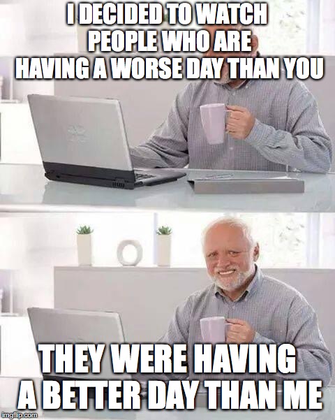 Hide the Pain Harold Meme | I DECIDED TO WATCH PEOPLE WHO ARE HAVING A WORSE DAY THAN YOU THEY WERE HAVING A BETTER DAY THAN ME | image tagged in memes,hide the pain harold | made w/ Imgflip meme maker