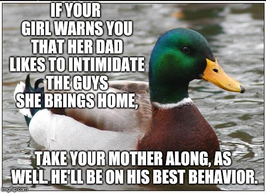 Mama don't put up with no shit! | IF YOUR GIRL WARNS YOU THAT HER DAD LIKES TO INTIMIDATE THE GUYS SHE BRINGS HOME, TAKE YOUR MOTHER ALONG, AS WELL. HE'LL BE ON HIS BEST BEHAVIOR. | image tagged in memes,actual advice mallard,dating,mothers,fathers,meeting the parents | made w/ Imgflip meme maker