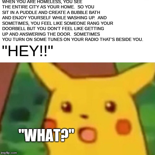 Surprised Pikachu | WHEN YOU ARE HOMELESS, YOU SEE THE ENTIRE CITY AS YOUR HOME.  SO YOU SIT IN A PUDDLE AND CREATE A BUBBLE BATH AND ENJOY YOURSELF WHILE WASHING UP.  AND SOMETIMES, YOU FEEL LIKE SOMEONE RANG YOUR DOORBELL BUT YOU DON'T FEEL LIKE GETTING UP AND ANSWERING THE DOOR.  SOMETIMES YOU TURN ON SOME TUNES ON YOUR RADIO THAT'S BESIDE YOU. "HEY!!"; "WHAT?" | image tagged in memes,surprised pikachu | made w/ Imgflip meme maker