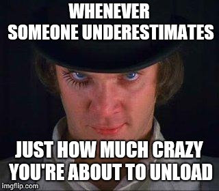 A clockwork crazy | WHENEVER SOMEONE UNDERESTIMATES; JUST HOW MUCH CRAZY YOU'RE ABOUT TO UNLOAD | image tagged in clockwork orange,alex | made w/ Imgflip meme maker