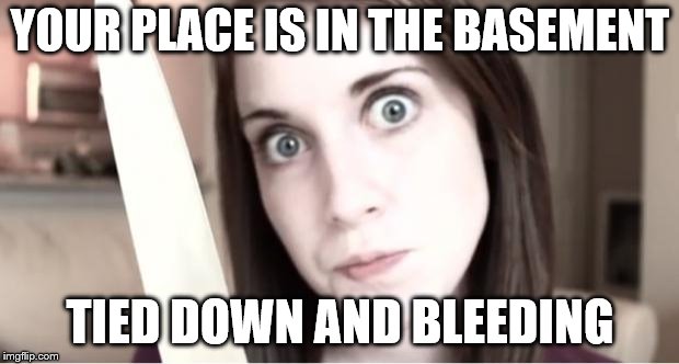 Overly Attached Girlfriend Knife | YOUR PLACE IS IN THE BASEMENT TIED DOWN AND BLEEDING | image tagged in overly attached girlfriend knife | made w/ Imgflip meme maker