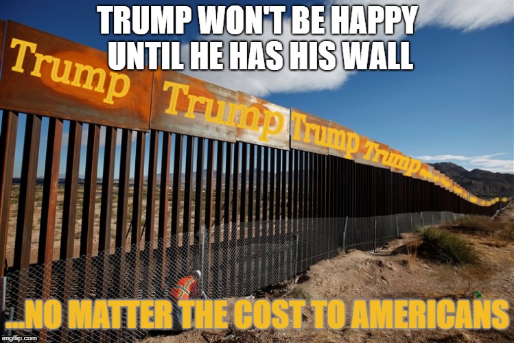 Trump Wall Monument | TRUMP WON'T BE HAPPY UNTIL HE HAS HIS WALL; ...NO MATTER THE COST TO AMERICANS | image tagged in trump wall monument | made w/ Imgflip meme maker