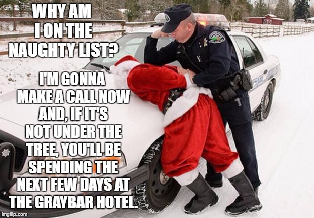 Santa Busted |  WHY AM I ON THE NAUGHTY LIST? I'M GONNA MAKE A CALL NOW AND, IF IT'S NOT UNDER THE TREE, YOU'LL BE SPENDING THE NEXT FEW DAYS AT THE GRAYBAR HOTEL. | image tagged in santa busted,random,police,naughty list | made w/ Imgflip meme maker