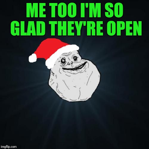 Forever Alone Christmas Meme | ME TOO I'M SO GLAD THEY'RE OPEN | image tagged in memes,forever alone christmas | made w/ Imgflip meme maker