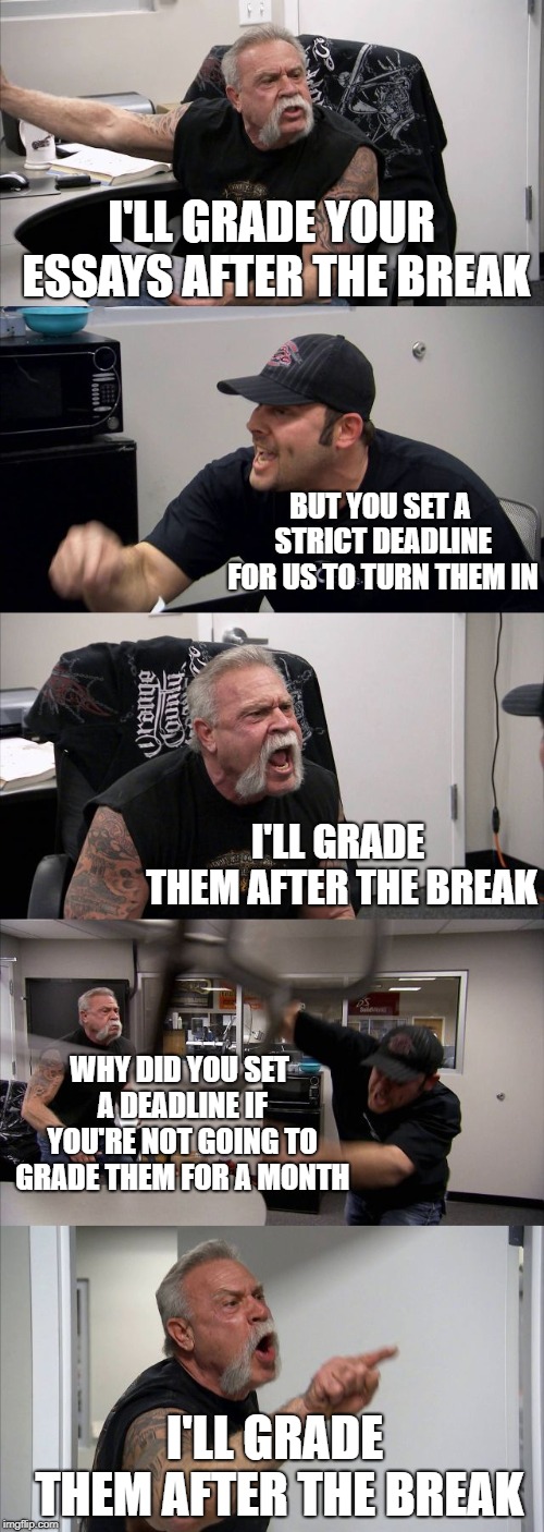 College, am I right? | I'LL GRADE YOUR ESSAYS AFTER THE BREAK; BUT YOU SET A STRICT DEADLINE FOR US TO TURN THEM IN; I'LL GRADE THEM AFTER THE BREAK; WHY DID YOU SET A DEADLINE IF YOU'RE NOT GOING TO GRADE THEM FOR A MONTH; I'LL GRADE THEM AFTER THE BREAK | image tagged in memes,american chopper argument,college | made w/ Imgflip meme maker