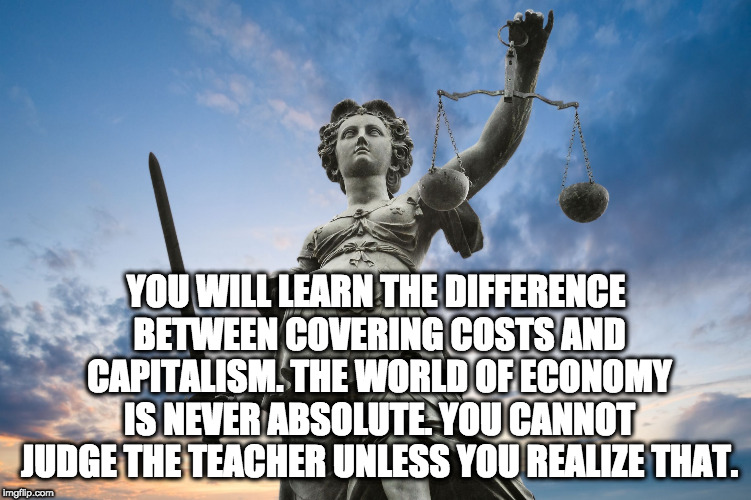 Lady Justice | YOU WILL LEARN THE DIFFERENCE BETWEEN COVERING COSTS AND CAPITALISM. THE WORLD OF ECONOMY IS NEVER ABSOLUTE. YOU CANNOT JUDGE THE TEACHER UN | image tagged in lady justice | made w/ Imgflip meme maker