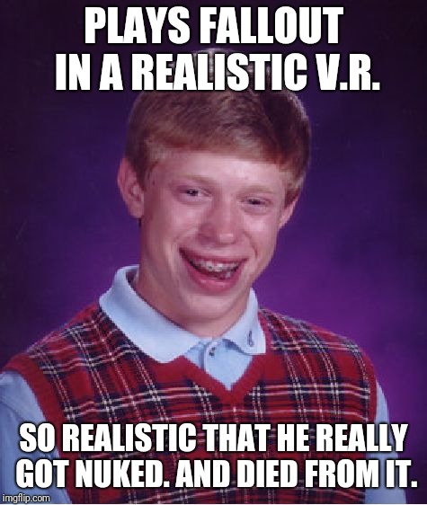 Bad Luck Brian | PLAYS FALLOUT IN A REALISTIC V.R. SO REALISTIC THAT HE REALLY GOT NUKED. AND DIED FROM IT. | image tagged in memes,bad luck brian | made w/ Imgflip meme maker