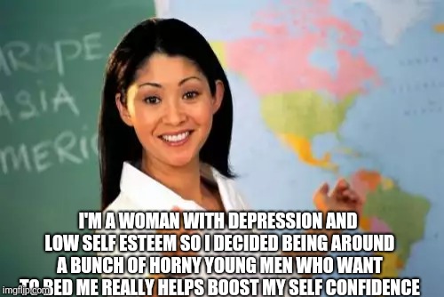 Unhelpful High School Teacher Meme | I'M A WOMAN WITH DEPRESSION AND LOW SELF ESTEEM SO I DECIDED BEING AROUND A BUNCH OF HORNY YOUNG MEN WHO WANT TO BED ME REALLY HELPS BOOST MY SELF CONFIDENCE | image tagged in memes,unhelpful high school teacher | made w/ Imgflip meme maker