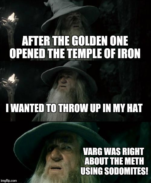 Confused Gandalf Meme | AFTER THE GOLDEN ONE OPENED THE TEMPLE OF IRON; I WANTED TO THROW UP IN MY HAT; VARG WAS RIGHT ABOUT THE METH USING SODOMITES! | image tagged in memes,confused gandalf | made w/ Imgflip meme maker