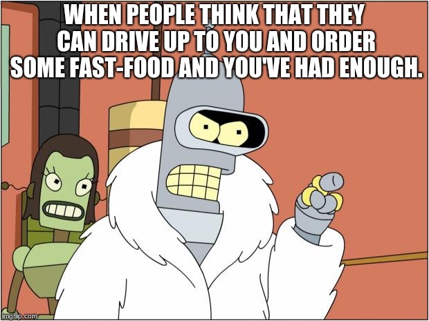 Bender | WHEN PEOPLE THINK THAT THEY CAN DRIVE UP TO YOU AND ORDER SOME FAST-FOOD AND YOU'VE HAD ENOUGH. | image tagged in memes,bender | made w/ Imgflip meme maker