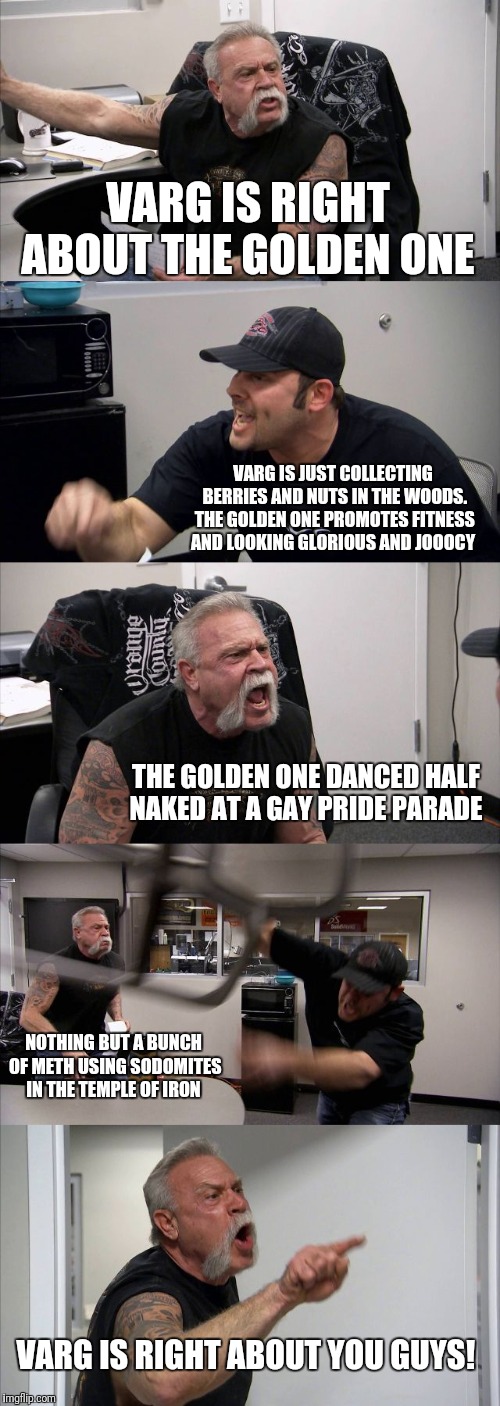 American Chopper Argument | VARG IS RIGHT ABOUT THE GOLDEN ONE; VARG IS JUST COLLECTING BERRIES AND NUTS IN THE WOODS. THE GOLDEN ONE PROMOTES FITNESS AND LOOKING GLORIOUS AND JOOOCY; THE GOLDEN ONE DANCED HALF NAKED AT A GAY PRIDE PARADE; NOTHING BUT A BUNCH OF METH USING SODOMITES IN THE TEMPLE OF IRON; VARG IS RIGHT ABOUT YOU GUYS! | image tagged in memes,american chopper argument | made w/ Imgflip meme maker