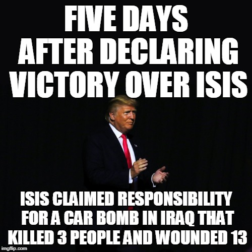 FIVE DAYS AFTER DECLARING VICTORY OVER ISIS; ISIS CLAIMED RESPONSIBILITY FOR A CAR BOMB IN IRAQ THAT KILLED 3 PEOPLE AND WOUNDED 13 | image tagged in trump,isis | made w/ Imgflip meme maker