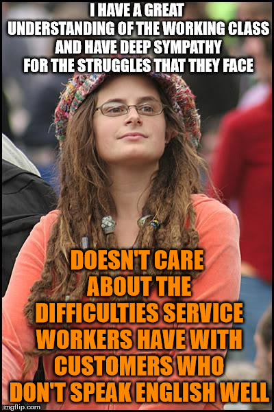 I recently started my first job working at a store in the mall, and these are the worst customers to deal with | I HAVE A GREAT UNDERSTANDING OF THE WORKING CLASS AND HAVE DEEP SYMPATHY FOR THE STRUGGLES THAT THEY FACE; DOESN'T CARE ABOUT THE DIFFICULTIES SERVICE WORKERS HAVE WITH CUSTOMERS WHO DON'T SPEAK ENGLISH WELL | image tagged in memes,college liberal | made w/ Imgflip meme maker