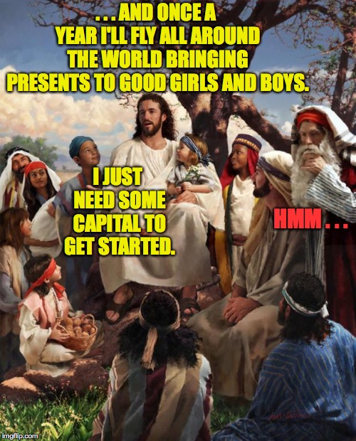 Santa Claus steals the idea for Christmas at an investors' meeting. | . . . AND ONCE A YEAR I'LL FLY ALL AROUND THE WORLD BRINGING PRESENTS TO GOOD GIRLS AND BOYS. I JUST NEED SOME CAPITAL TO GET STARTED. HMM . . . | image tagged in story time jesus,memes,christmas | made w/ Imgflip meme maker