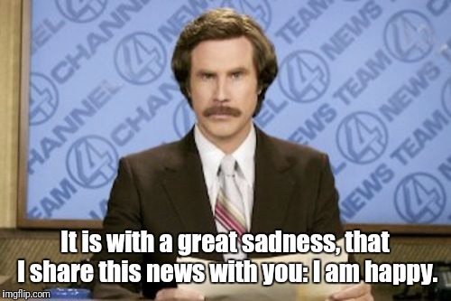     | It is with a great sadness, that I share this news with you: I am happy. | image tagged in memes,ron burgundy | made w/ Imgflip meme maker