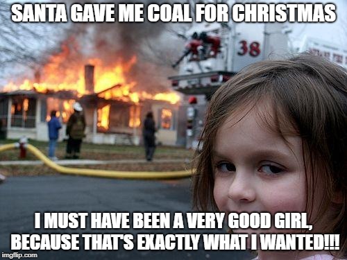 I must have been very good, He gave me a lot! | SANTA GAVE ME COAL FOR CHRISTMAS; I MUST HAVE BEEN A VERY GOOD GIRL, BECAUSE THAT'S EXACTLY WHAT I WANTED!!! | image tagged in memes,disaster girl | made w/ Imgflip meme maker