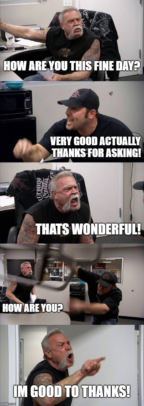 American Chopper Argument Meme | HOW ARE YOU THIS FINE DAY? VERY GOOD ACTUALLY THANKS FOR ASKING! THATS WONDERFUL! HOW ARE YOU? IM GOOD TO THANKS! | image tagged in memes,american chopper argument | made w/ Imgflip meme maker
