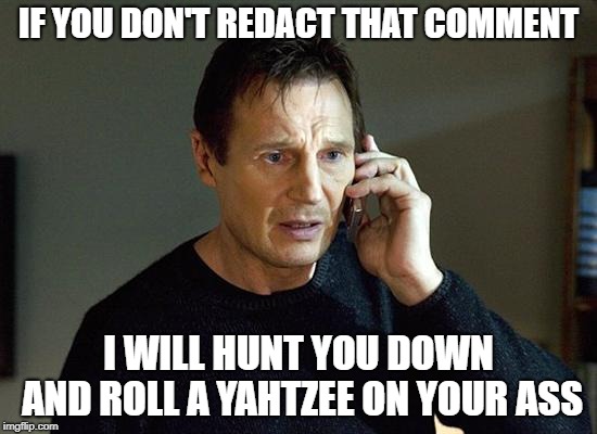 Liam Neeson Taken 2 Meme | IF YOU DON'T REDACT THAT COMMENT I WILL HUNT YOU DOWN AND ROLL A YAHTZEE ON YOUR ASS | image tagged in memes,liam neeson taken 2 | made w/ Imgflip meme maker