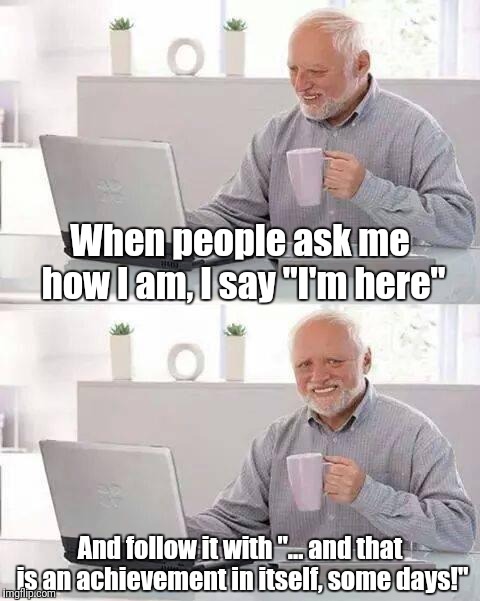 How are you | When people ask me how I am, I say "I'm here" And follow it with "... and that is an achievement in itself, some days!" | image tagged in memes,hide the pain harold,funny memes,funny,greeting | made w/ Imgflip meme maker