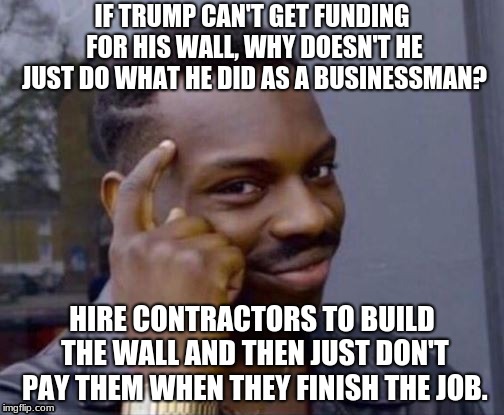 Smart Guy | IF TRUMP CAN'T GET FUNDING FOR HIS WALL, WHY DOESN'T HE JUST DO WHAT HE DID AS A BUSINESSMAN? HIRE CONTRACTORS TO BUILD THE WALL AND THEN JUST DON'T PAY THEM WHEN THEY FINISH THE JOB. | image tagged in smart guy | made w/ Imgflip meme maker