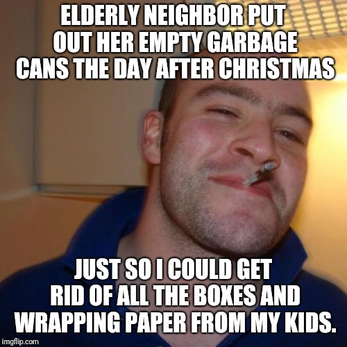 Good Guy Greg | ELDERLY NEIGHBOR PUT OUT HER EMPTY GARBAGE CANS THE DAY AFTER CHRISTMAS; JUST SO I COULD GET RID OF ALL THE BOXES AND WRAPPING PAPER FROM MY KIDS. | image tagged in memes,good guy greg,AdviceAnimals | made w/ Imgflip meme maker