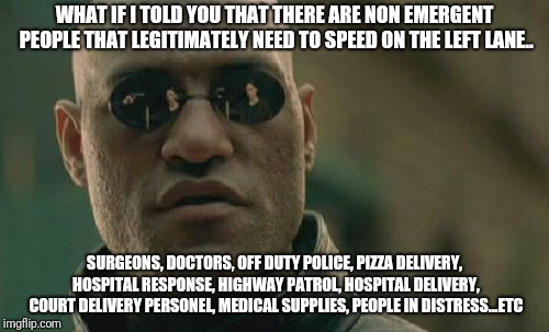 Matrix Morpheus | WHAT IF I TOLD YOU THAT THERE ARE NON EMERGENT PEOPLE THAT LEGITIMATELY NEED TO SPEED ON THE LEFT LANE.. SURGEONS, DOCTORS, OFF DUTY POLICE, PIZZA DELIVERY, HOSPITAL RESPONSE, HIGHWAY PATROL, HOSPITAL DELIVERY, COURT DELIVERY PERSONEL, MEDICAL SUPPLIES, PEOPLE IN DISTRESS...ETC | image tagged in memes,matrix morpheus | made w/ Imgflip meme maker