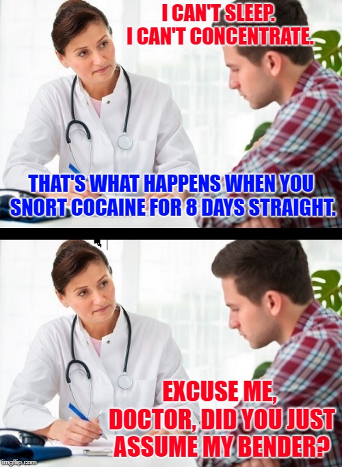 SJW with a Drug Problem | I CAN'T SLEEP. I CAN'T CONCENTRATE. THAT'S WHAT HAPPENS WHEN YOU SNORT COCAINE FOR 8 DAYS STRAIGHT. EXCUSE ME, DOCTOR, DID YOU JUST ASSUME MY BENDER? | image tagged in doctor and patient,cocaine,bender | made w/ Imgflip meme maker
