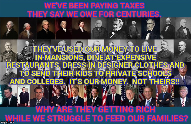 Do Away With Their Ability To Pay Themselves and Take Bribes From Lobbyists | WE'VE BEEN PAYING TAXES THEY SAY WE OWE FOR CENTURIES. THEY'VE USED OUR MONEY TO LIVE IN MANSIONS, DINE AT EXPENSIVE RESTAURANTS, DRESS IN DESIGNER CLOTHES AND TO SEND THEIR KIDS TO PRIVATE SCHOOLS AND COLLEGES.  IT'S OUR MONEY.  NOT THEIRS!! WHY ARE THEY GETTING RICH WHILE WE STRUGGLE TO FEED OUR FAMILIES? | image tagged in us presidents,trump unfit unqualified dangerous,government corruption,corruption,donald trump is an idiot,scumbag republicans | made w/ Imgflip meme maker