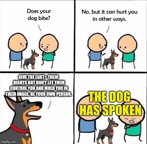 does your dog bite | GIVE THE LGBT+ THEIR RIGHTS BUT DON'T LET THEM CONTROL YOU AND MOLD YOU IN THEIR IMAGE. BE YOUR OWN PERSON. THE DOG HAS SPOKEN | image tagged in does your dog bite | made w/ Imgflip meme maker