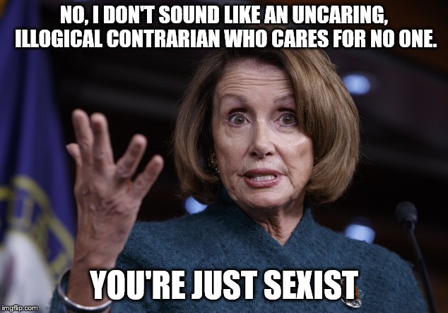Good old Nancy Pelosi | NO, I DON'T SOUND LIKE AN UNCARING, ILLOGICAL CONTRARIAN WHO CARES FOR NO ONE. YOU'RE JUST SEXIST | image tagged in good old nancy pelosi | made w/ Imgflip meme maker