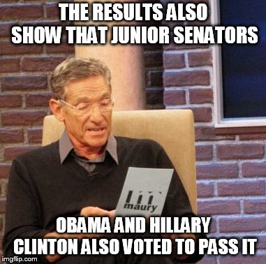 Maury Lie Detector Meme | THE RESULTS ALSO SHOW THAT JUNIOR SENATORS OBAMA AND HILLARY CLINTON ALSO VOTED TO PASS IT | image tagged in memes,maury lie detector | made w/ Imgflip meme maker